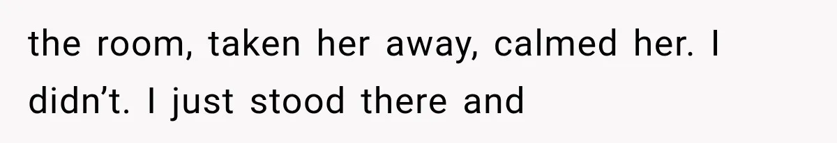 the room, taken her away, calmed her. I didn’t. I just stood there and