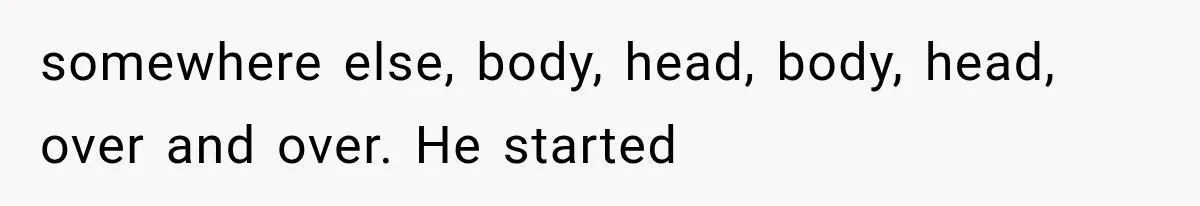somewhere else, body, head, body, head, over and over. He started