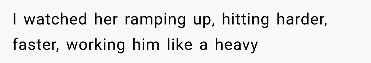 I watched her ramping up, hitting harder, faster, working him like a heavy