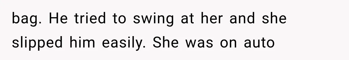 bag. He tried to swing at her and she slipped him easily. She was on auto