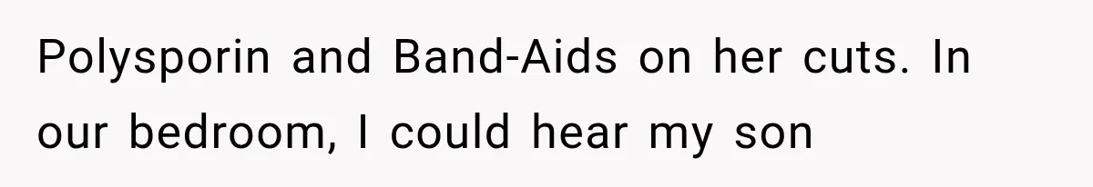 Polysporin and Band-Aids on her cuts. In our bedroom, I could hear my son