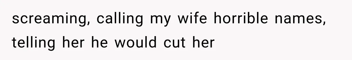 screaming, calling my wife horrible names, telling her he would cut her