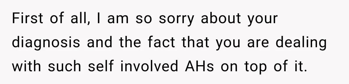 First of all, I am so sorry about your diagnosis and the fact that you are dealing with such self involved AHs on top of it.