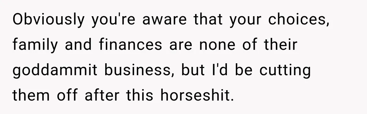 Obviously you're aware that your choices, family and finances are none of their goddammit business, but I'd be cutting them off after this horseshit.