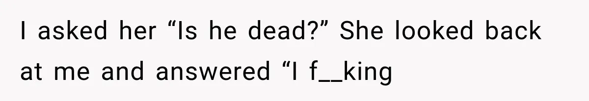 I asked her “Is he dead?” She looked back at me and answered “I f__king