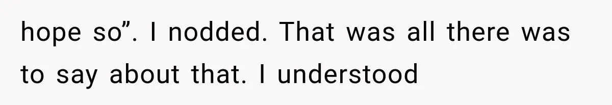 hope so”. I nodded. That was all there was to say about that. I understood