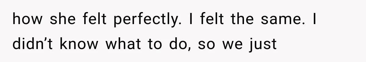 how she felt perfectly. I felt the same. I didn’t know what to do, so we just