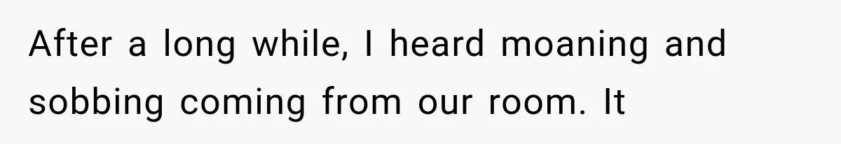 After a long while, I heard moaning and sobbing coming from our room. It
