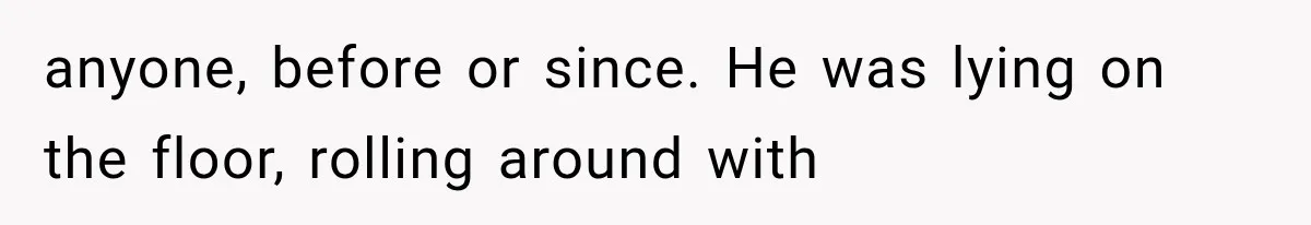 anyone, before or since. He was lying on the floor, rolling around with