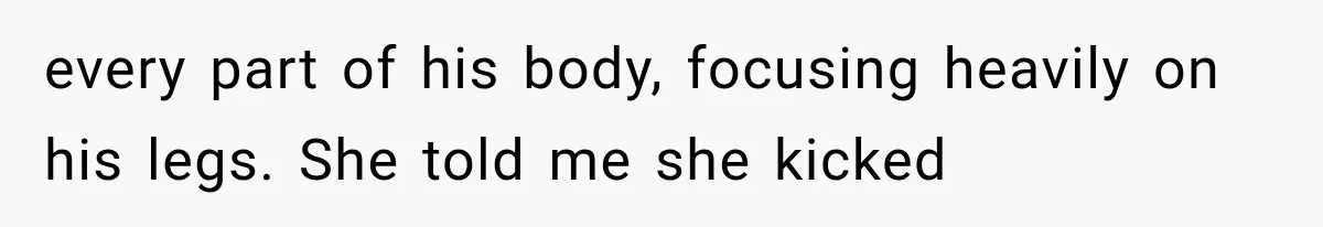 every part of his body, focusing heavily on his legs. She told me she kicked