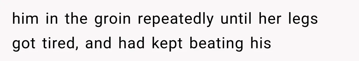 him in the groin repeatedly until her legs got tired, and had kept beating his
