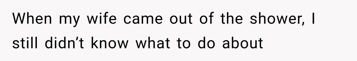 When my wife came out of the shower, I still didn’t know what to do about
