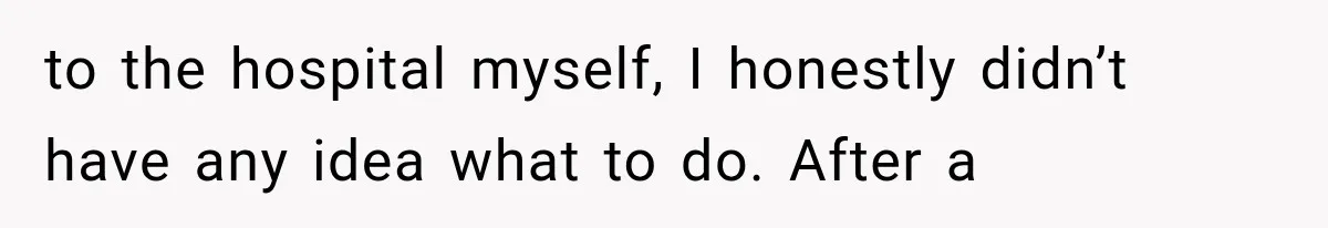 to the hospital myself, I honestly didn’t have any idea what to do. After a