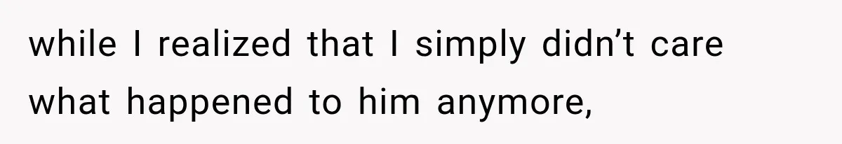 while I realized that I simply didn’t care what happened to him anymore,