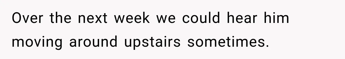 Over the next week we could hear him moving around upstairs sometimes.