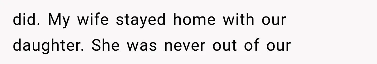 did. My wife stayed home with our daughter. She was never out of our
