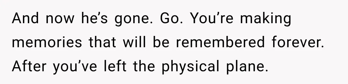 And now he’s gone. Go. You’re making memories that will be remembered forever. After you’ve left the physical plane.