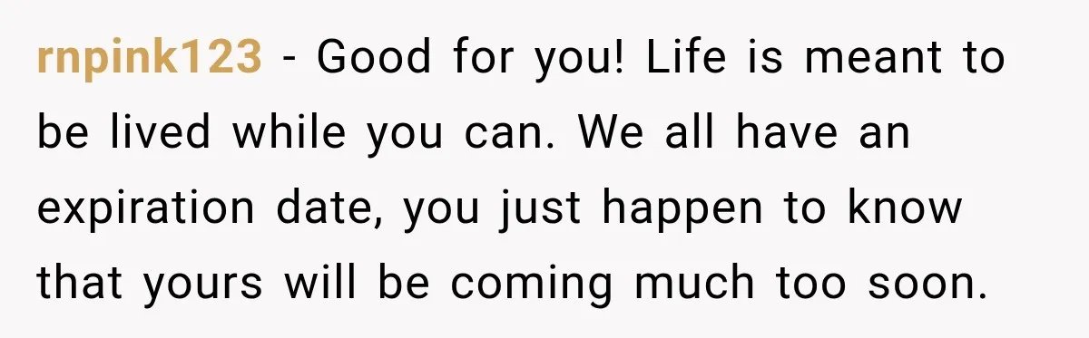 rnpink123 − Good for you! Life is meant to be lived while you can. We all have an expiration date, you just happen to know that yours will be coming...