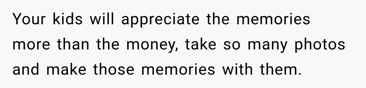 Your kids will appreciate the memories more than the money, take so many photos and make those memories with them.
