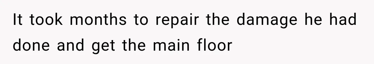 It took months to repair the damage he had done and get the main floor
