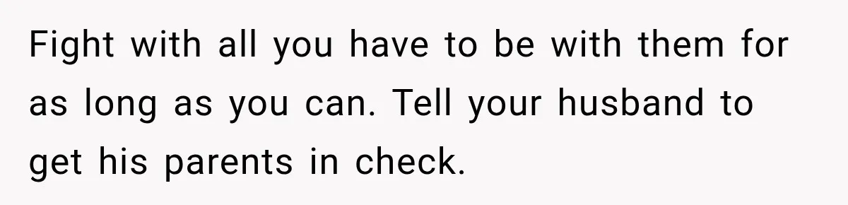Fight with all you have to be with them for as long as you can. Tell your husband to get his parents in check.