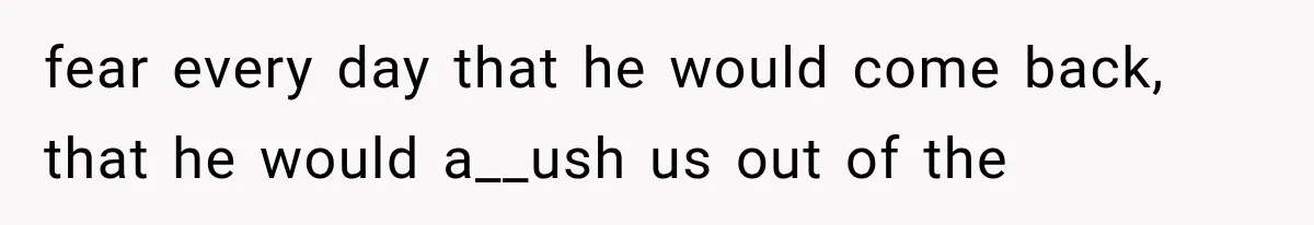 fear every day that he would come back, that he would a__ush us out of the