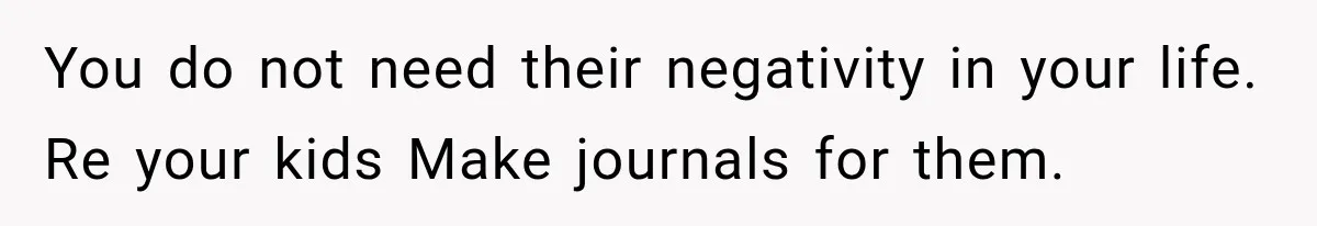 You do not need their negativity in your life. Re your kids Make journals for them.