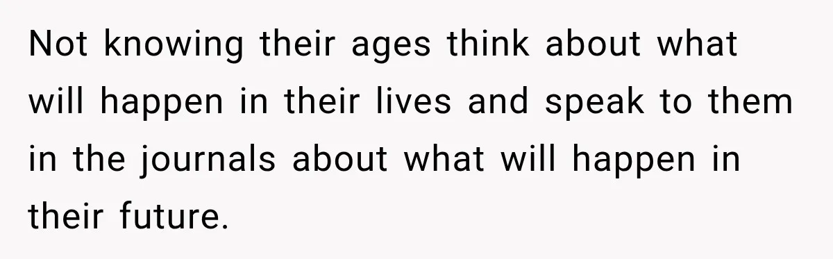 Not knowing their ages think about what will happen in their lives and speak to them in the journals about what will happen in their future.