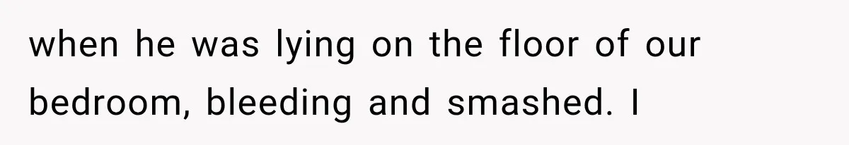when he was lying on the floor of our bedroom, bleeding and smashed. I