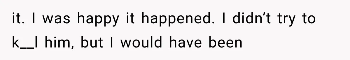 it. I was happy it happened. I didn’t try to k__l him, but I would have been