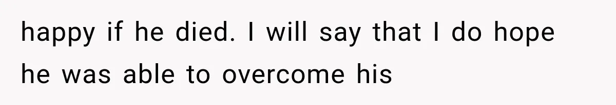 happy if he died. I will say that I do hope he was able to overcome his