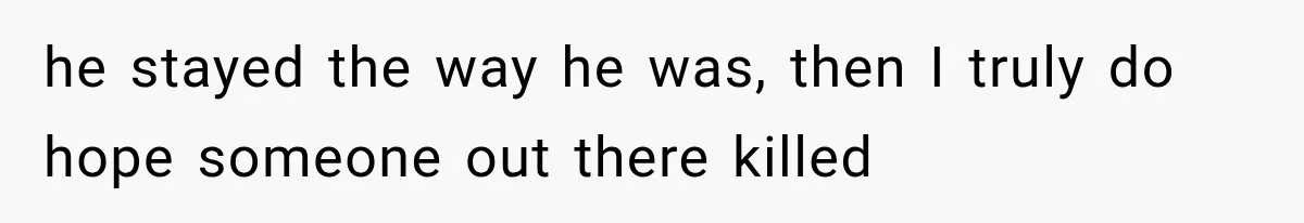he stayed the way he was, then I truly do hope someone out there killed