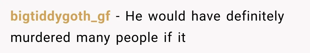 bigtiddygoth_gf − He would have definitely murdered many people if it