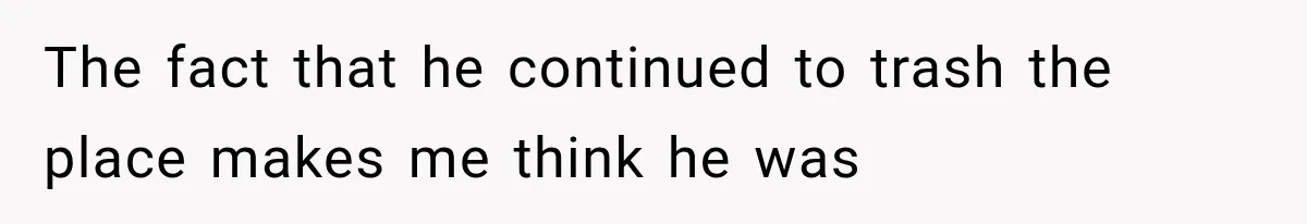 The fact that he continued to trash the place makes me think he was