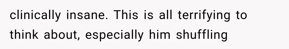 clinically insane. This is all terrifying to think about, especially him shuffling