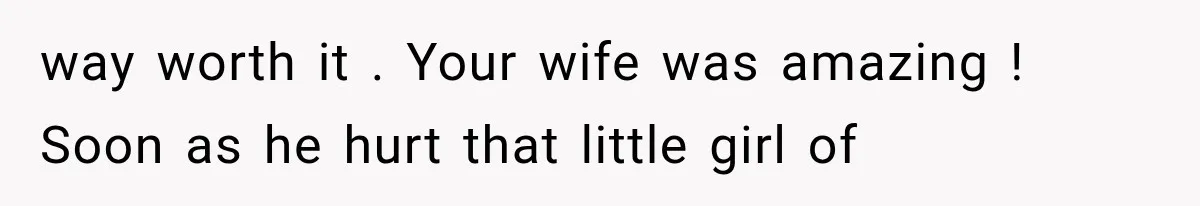 way worth it . Your wife was amazing ! Soon as he hurt that little girl of