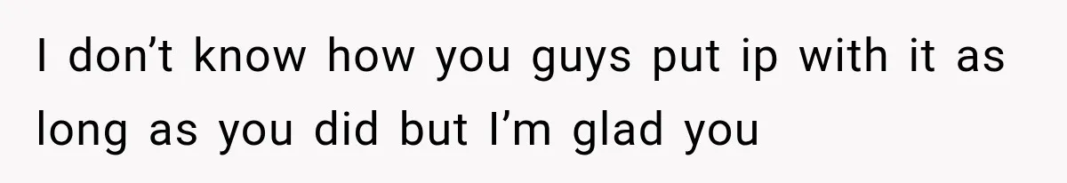 I don’t know how you guys put ip with it as long as you did but I’m glad you