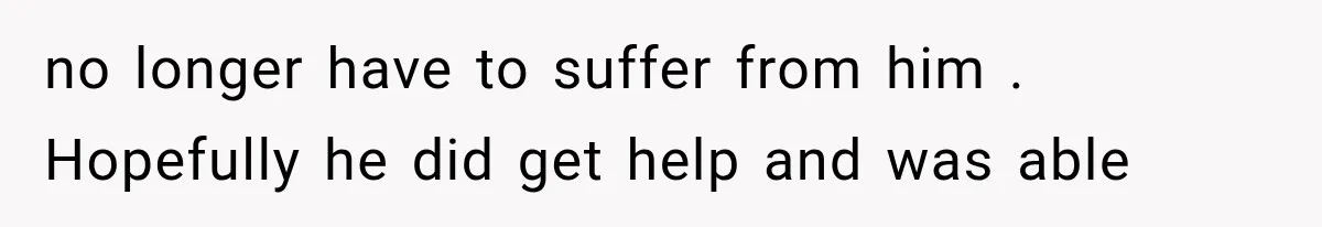 no longer have to suffer from him . Hopefully he did get help and was able