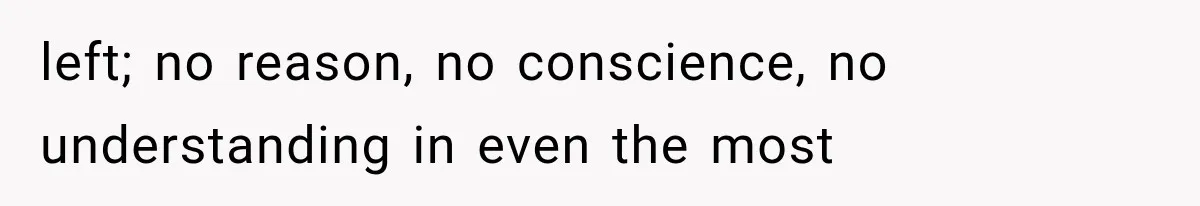 left; no reason, no conscience, no understanding in even the most