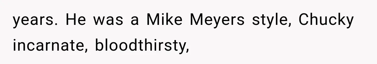 years. He was a Mike Meyers style, Chucky incarnate, bloodthirsty,