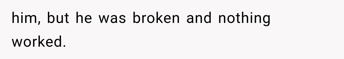 him, but he was broken and nothing worked.