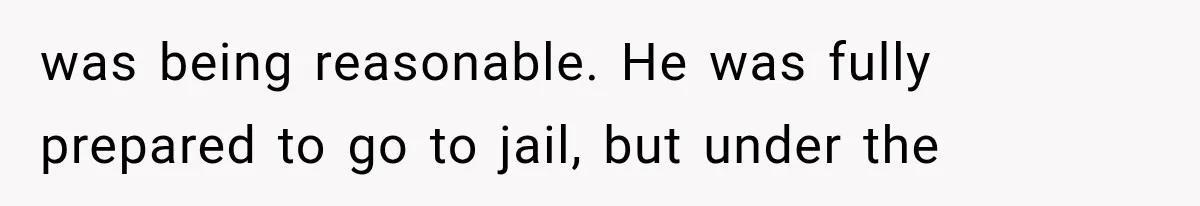 was being reasonable. He was fully prepared to go to jail, but under the