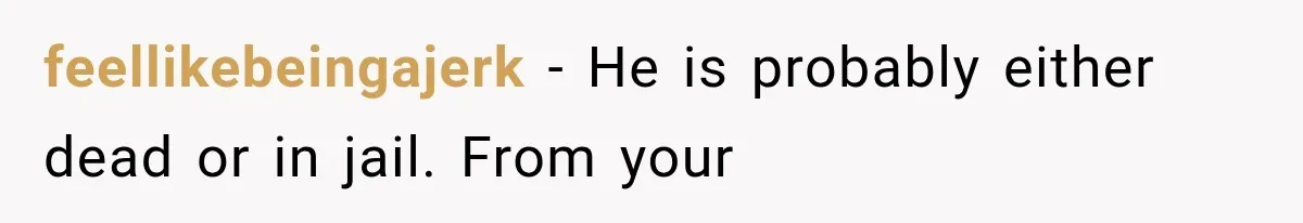 feellikebeingajerk − He is probably either dead or in jail. From your