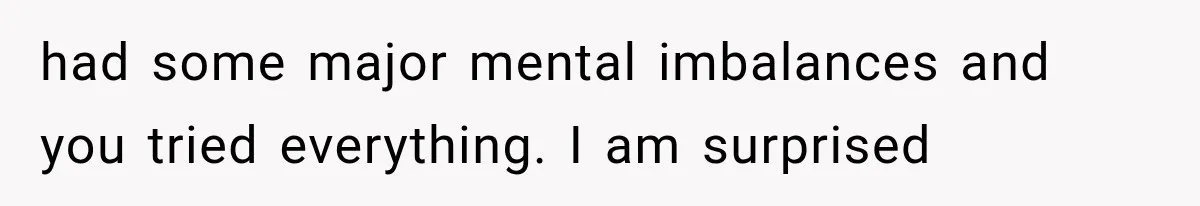had some major mental imbalances and you tried everything. I am surprised