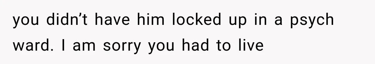 you didn’t have him locked up in a psych ward. I am sorry you had to live