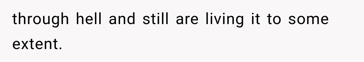 through hell and still are living it to some extent.