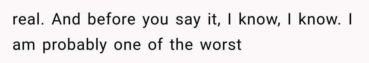 real. And before you say it, I know, I know. I am probably one of the worst