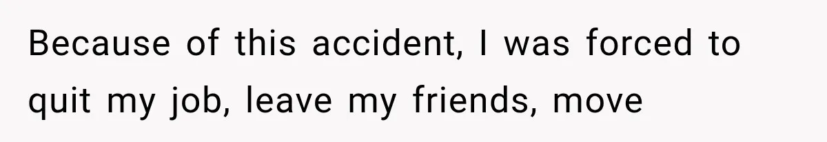 Because of this accident, I was forced to quit my job, leave my friends, move