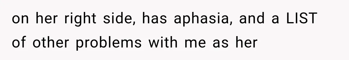 on her right side, has aphasia, and a LIST of other problems with me as her