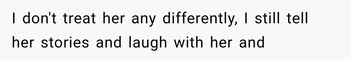 I don't treat her any differently, I still tell her stories and laugh with her and